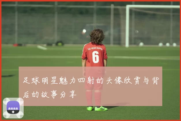 足球明星魅力四射的头像欣赏与背后的故事分享