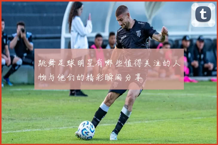 跳舞足球明星有哪些值得关注的人物与他们的精彩瞬间分享