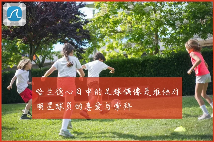 哈兰德心目中的足球偶像是谁他对明星球员的喜爱与崇拜