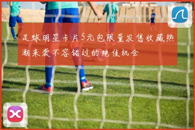 足球明星卡片5元包限量发售收藏热潮来袭不容错过的绝佳机会