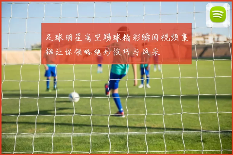 足球明星高空踢球精彩瞬间视频集锦让你领略绝妙技巧与风采