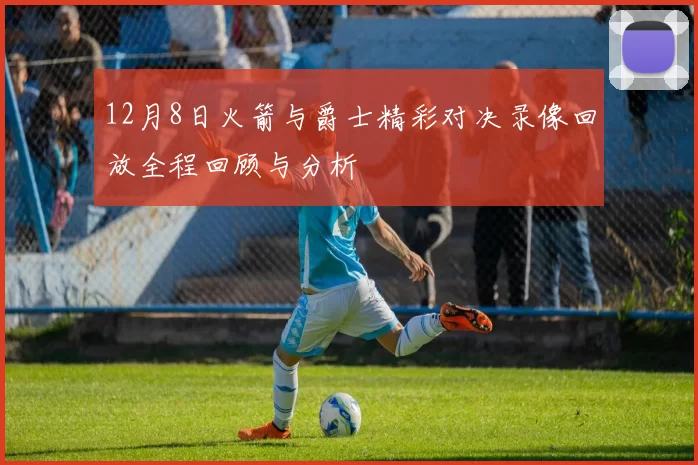12月8日火箭与爵士精彩对决录像回放全程回顾与分析