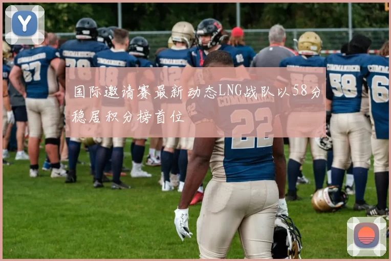 国际邀请赛最新动态LNG战队以58分稳居积分榜首位