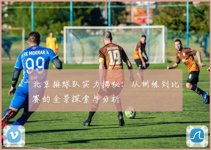 北京排球队实力揭秘：从训练到比赛的全景探索与分析