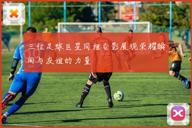 三位足球巨星同框合影展现荣耀瞬间与友谊的力量
