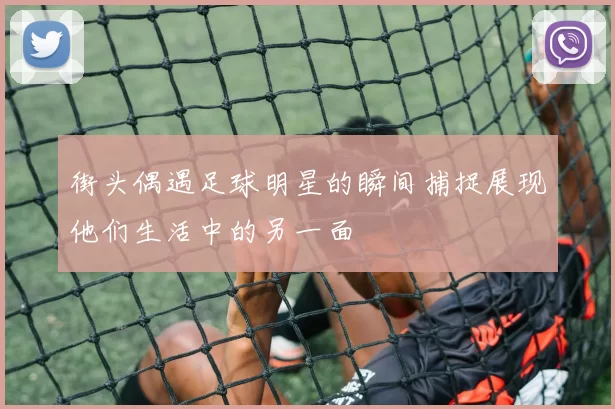 街头偶遇足球明星的瞬间捕捉展现他们生活中的另一面