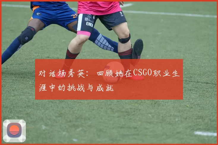 对话杨秀英：回顾她在CSGO职业生涯中的挑战与成就