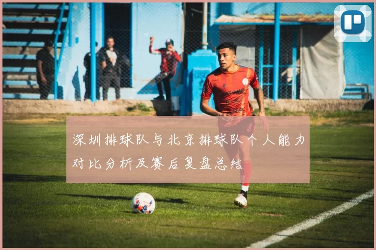 深圳排球队与北京排球队个人能力对比分析及赛后复盘总结