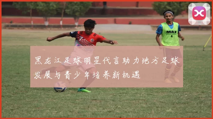 黑龙江足球明星代言助力地方足球发展与青少年培养新机遇