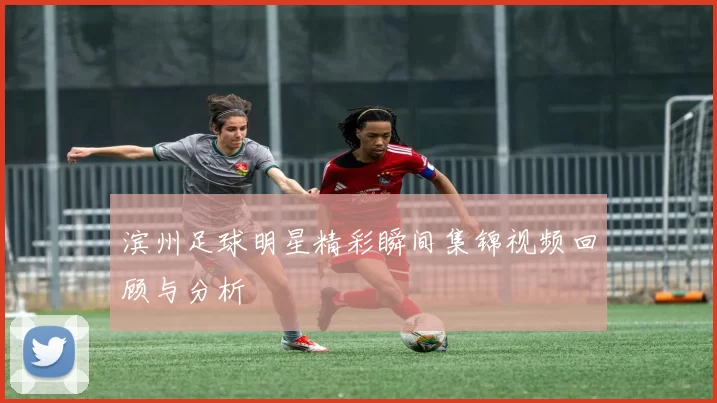 滨州足球明星精彩瞬间集锦视频回顾与分析