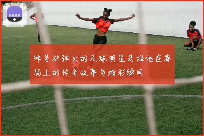 绰号核弹头的足球明星是谁他在赛场上的传奇故事与精彩瞬间