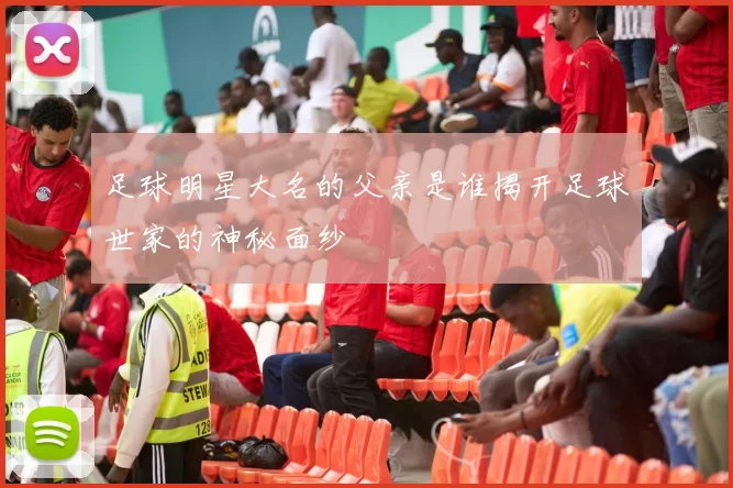足球明星大名的父亲是谁揭开足球世家的神秘面纱