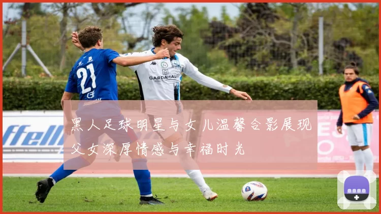 黑人足球明星与女儿温馨合影展现父女深厚情感与幸福时光