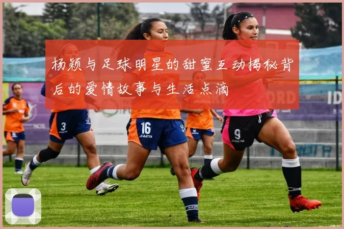 杨颖与足球明星的甜蜜互动揭秘背后的爱情故事与生活点滴