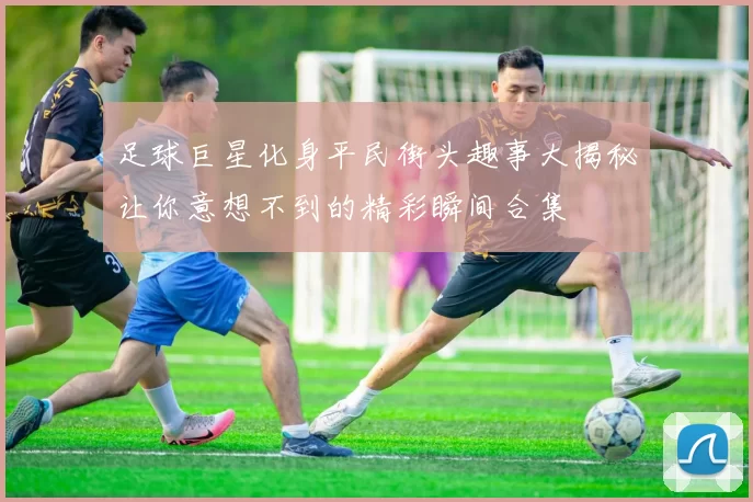 足球巨星化身平民街头趣事大揭秘让你意想不到的精彩瞬间合集
