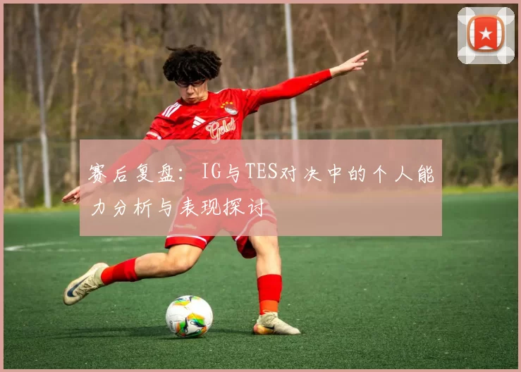 赛后复盘：IG与TES对决中的个人能力分析与表现探讨