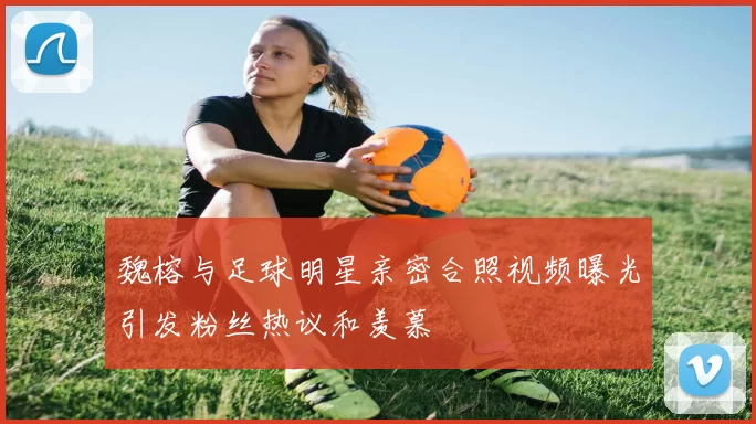 魏榕与足球明星亲密合照视频曝光引发粉丝热议和羡慕