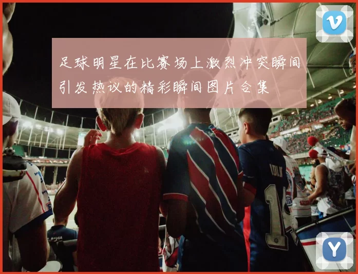 足球明星在比赛场上激烈冲突瞬间引发热议的精彩瞬间图片合集