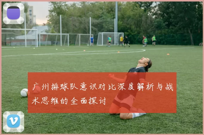 广州排球队意识对比深度解析与战术思维的全面探讨