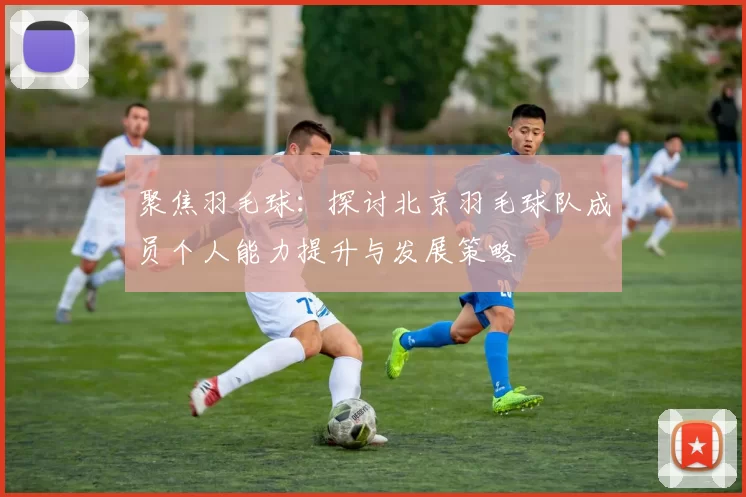 聚焦羽毛球：探讨北京羽毛球队成员个人能力提升与发展策略