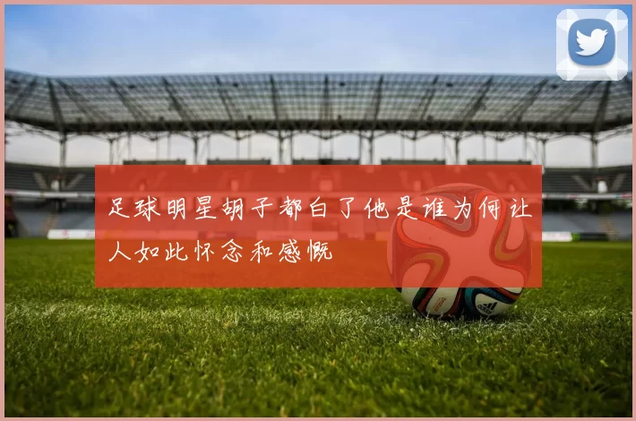 足球明星胡子都白了他是谁为何让人如此怀念和感慨