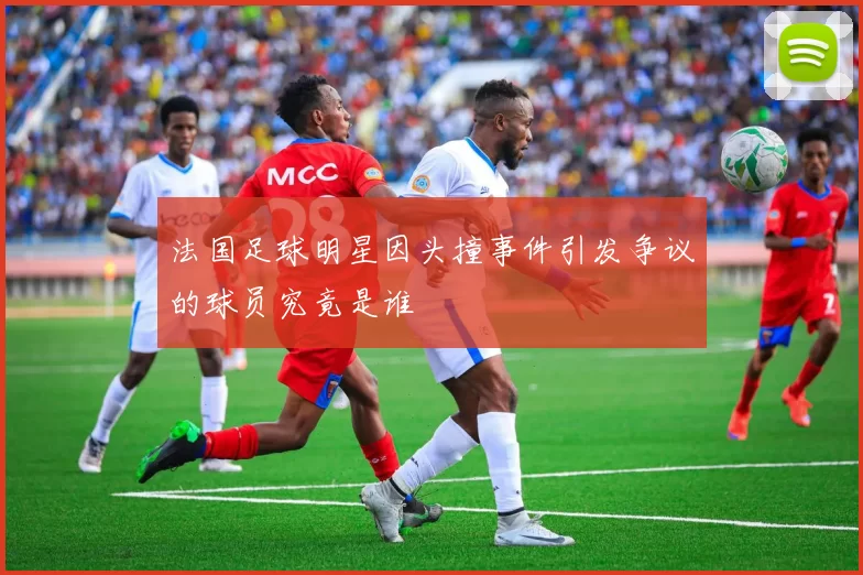 法国足球明星因头撞事件引发争议的球员究竟是谁