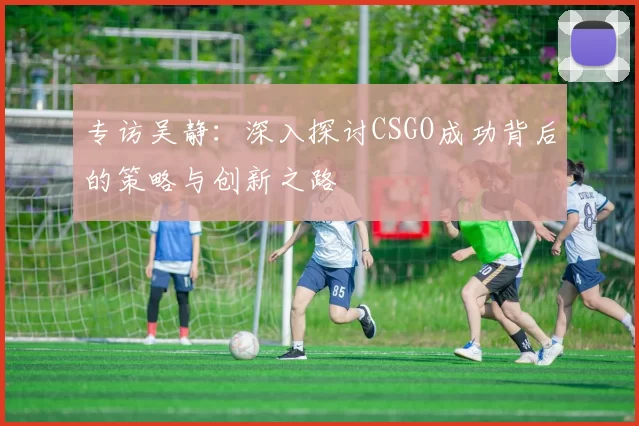专访吴静：深入探讨CSGO成功背后的策略与创新之路