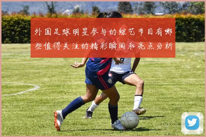 外国足球明星参与的综艺节目有哪些值得关注的精彩瞬间和亮点分析