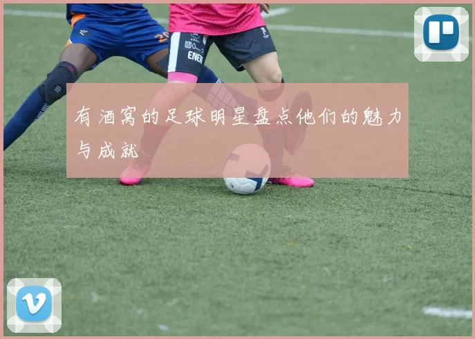 有酒窝的足球明星盘点他们的魅力与成就