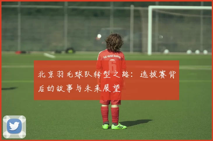 北京羽毛球队转型之路：选拔赛背后的故事与未来展望
