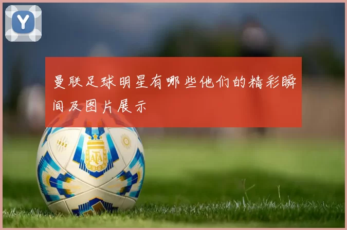 曼联足球明星有哪些他们的精彩瞬间及图片展示