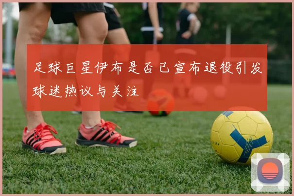 足球巨星伊布是否已宣布退役引发球迷热议与关注