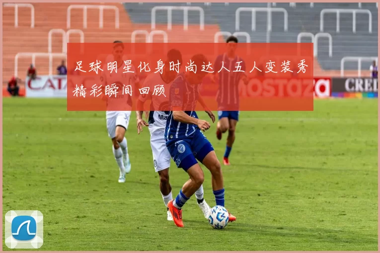 足球明星化身时尚达人五人变装秀精彩瞬间回顾
