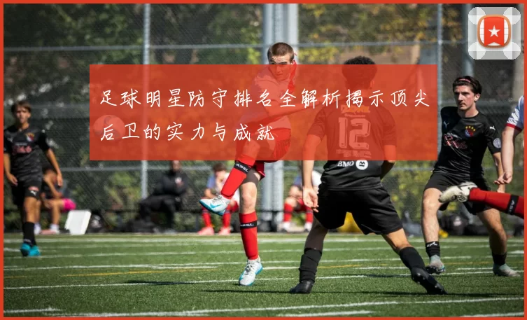 足球明星防守排名全解析揭示顶尖后卫的实力与成就