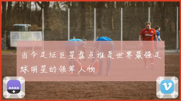 当今足坛巨星盘点谁是世界最强足球明星的领军人物