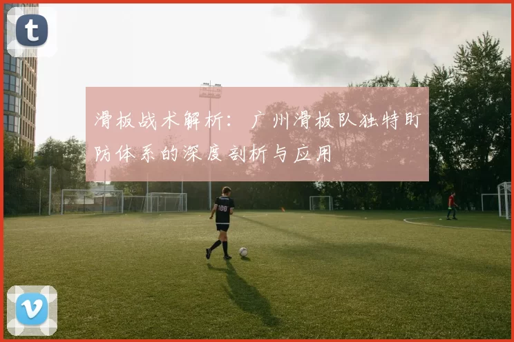 滑板战术解析：广州滑板队独特盯防体系的深度剖析与应用
