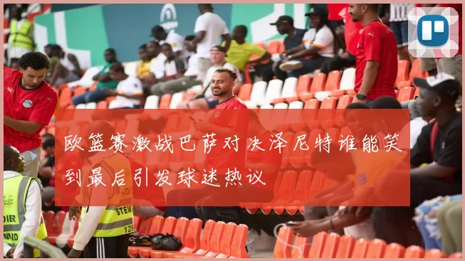欧篮赛激战巴萨对决泽尼特谁能笑到最后引发球迷热议
