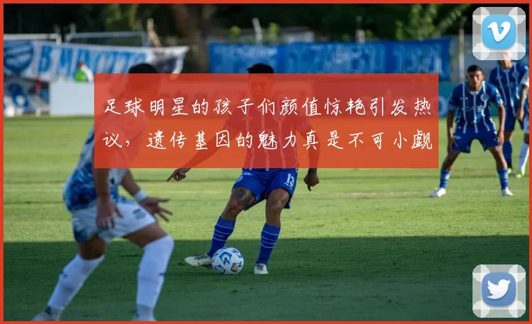 足球明星的孩子们颜值惊艳引发热议，遗传基因的魅力真是不可小觑