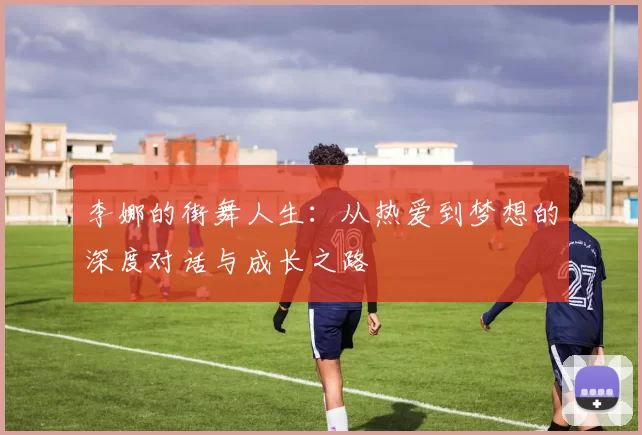 李娜的街舞人生：从热爱到梦想的深度对话与成长之路