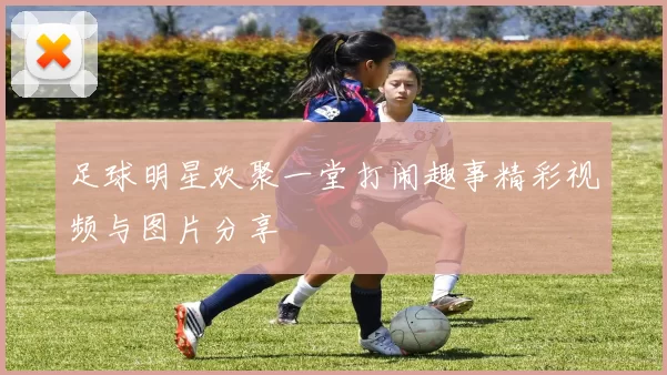 足球明星欢聚一堂打闹趣事精彩视频与图片分享