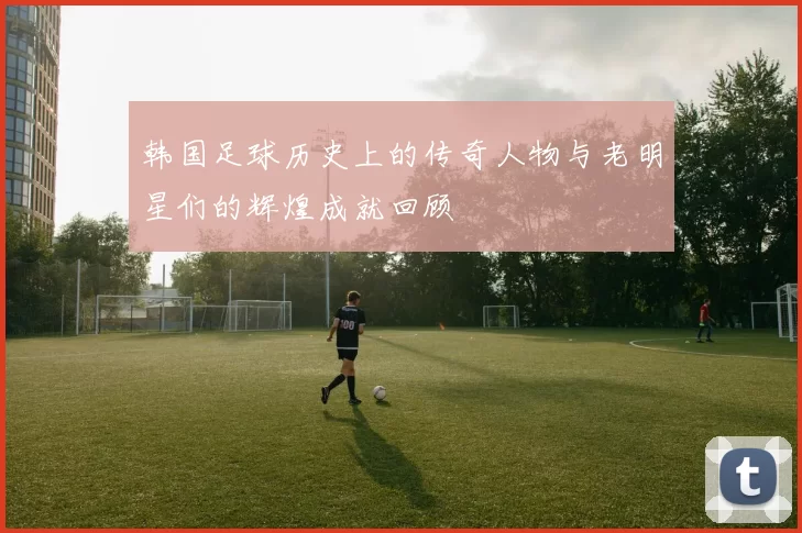 韩国足球历史上的传奇人物与老明星们的辉煌成就回顾