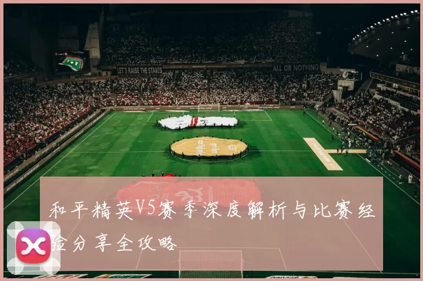 和平精英V5赛季深度解析与比赛经验分享全攻略