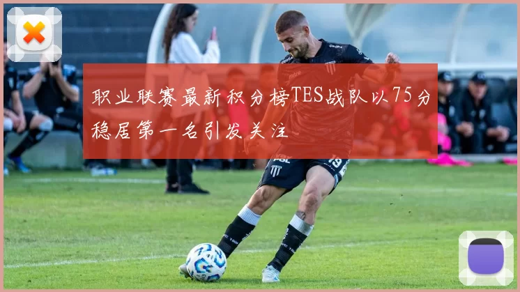 职业联赛最新积分榜TES战队以75分稳居第一名引发关注