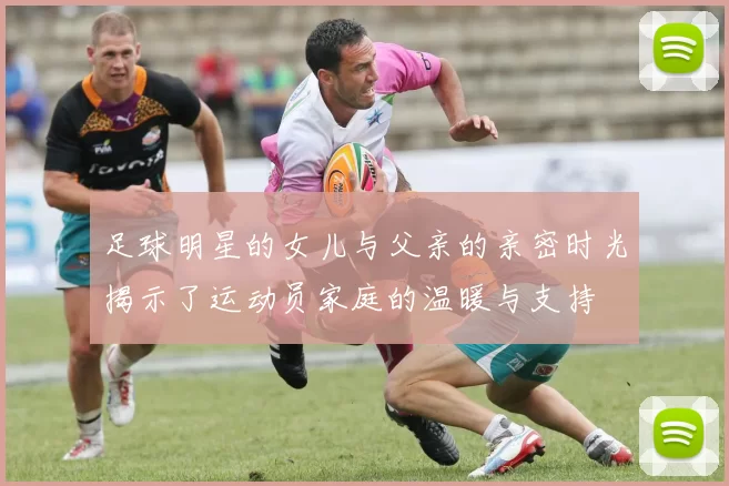 足球明星的女儿与父亲的亲密时光揭示了运动员家庭的温暖与支持