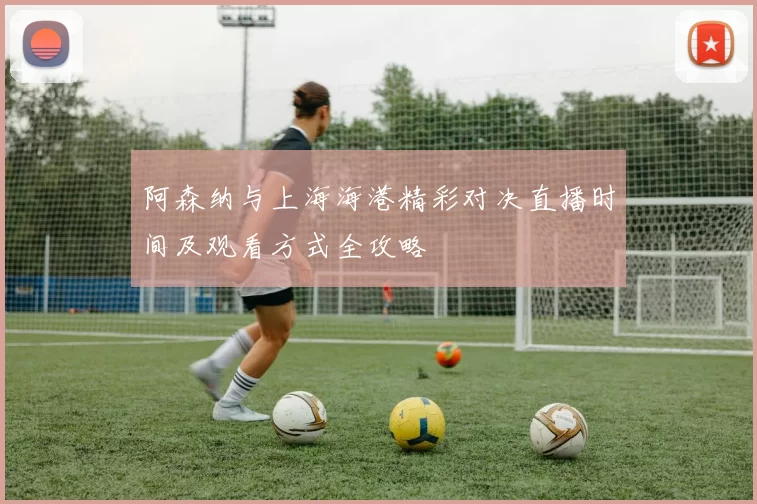 阿森纳与上海海港精彩对决直播时间及观看方式全攻略