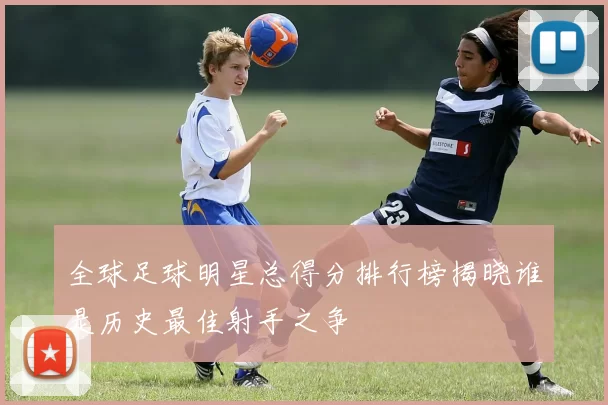 全球足球明星总得分排行榜揭晓谁是历史最佳射手之争