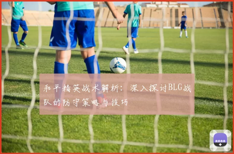 和平精英战术解析：深入探讨BLG战队的防守策略与技巧