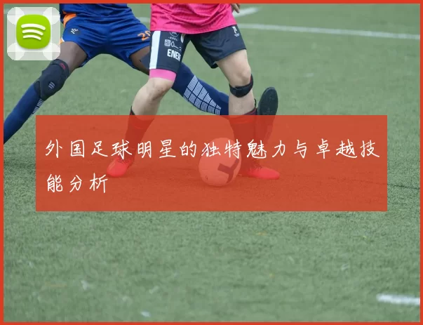 外国足球明星的独特魅力与卓越技能分析