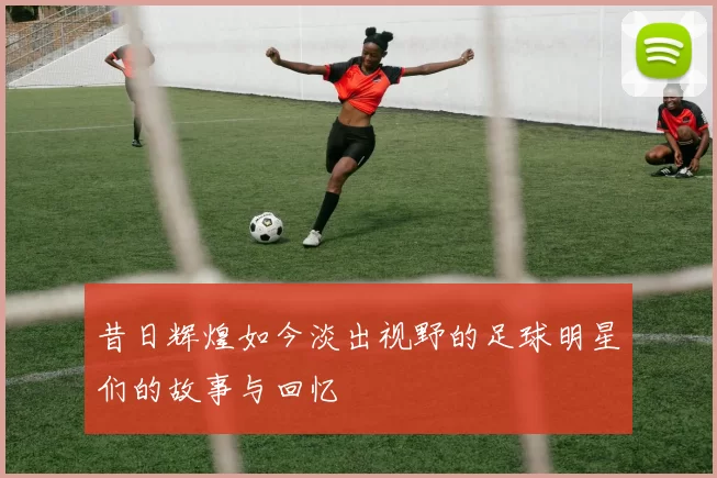 昔日辉煌如今淡出视野的足球明星们的故事与回忆