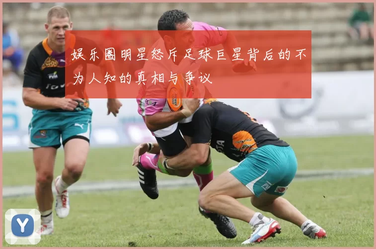 娱乐圈明星怒斥足球巨星背后的不为人知的真相与争议